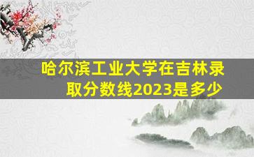 哈尔滨工业大学在吉林录取分数线2023是多少