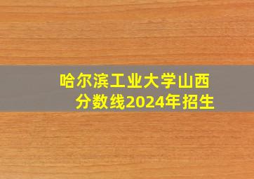 哈尔滨工业大学山西分数线2024年招生