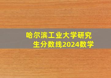 哈尔滨工业大学研究生分数线2024数学