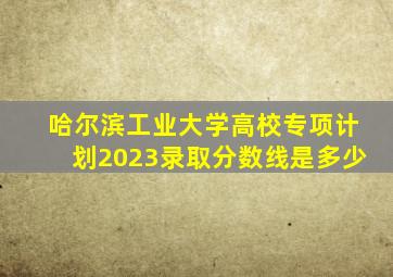 哈尔滨工业大学高校专项计划2023录取分数线是多少