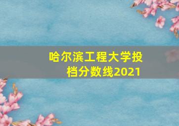 哈尔滨工程大学投档分数线2021