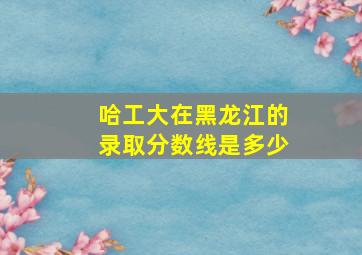 哈工大在黑龙江的录取分数线是多少