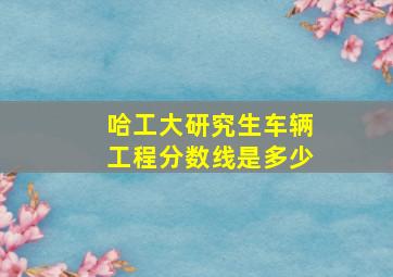 哈工大研究生车辆工程分数线是多少