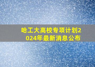 哈工大高校专项计划2024年最新消息公布