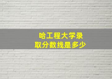 哈工程大学录取分数线是多少