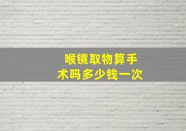 喉镜取物算手术吗多少钱一次