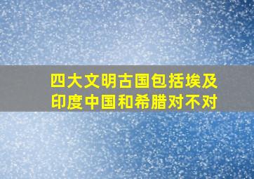 四大文明古国包括埃及印度中国和希腊对不对