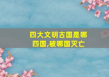 四大文明古国是哪四国,被哪国灭亡