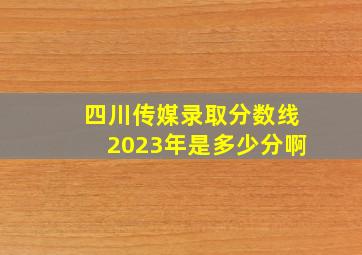 四川传媒录取分数线2023年是多少分啊