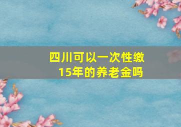 四川可以一次性缴15年的养老金吗