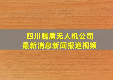 四川腾盾无人机公司最新消息新闻报道视频