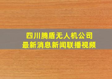 四川腾盾无人机公司最新消息新闻联播视频