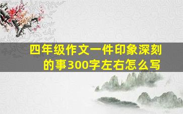 四年级作文一件印象深刻的事300字左右怎么写