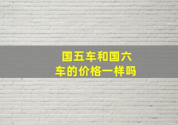 国五车和国六车的价格一样吗