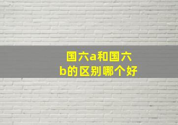 国六a和国六b的区别哪个好