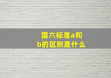 国六标准a和b的区别是什么