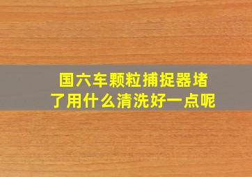 国六车颗粒捕捉器堵了用什么清洗好一点呢