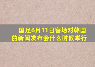 国足6月11日客场对韩国的新闻发布会什么时候举行