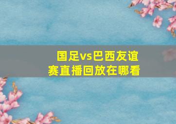 国足vs巴西友谊赛直播回放在哪看