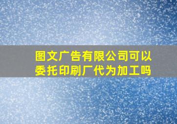 图文广告有限公司可以委托印刷厂代为加工吗