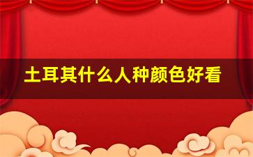 土耳其什么人种颜色好看