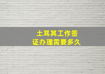 土耳其工作签证办理需要多久