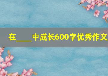 在____中成长600字优秀作文