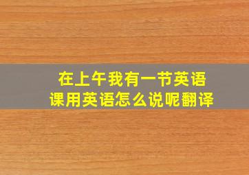 在上午我有一节英语课用英语怎么说呢翻译