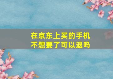 在京东上买的手机不想要了可以退吗