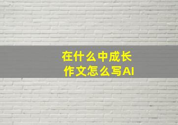 在什么中成长作文怎么写AI