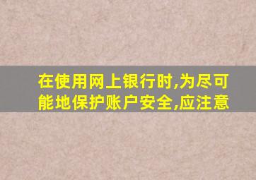 在使用网上银行时,为尽可能地保护账户安全,应注意