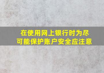 在使用网上银行时为尽可能保护账户安全应注意