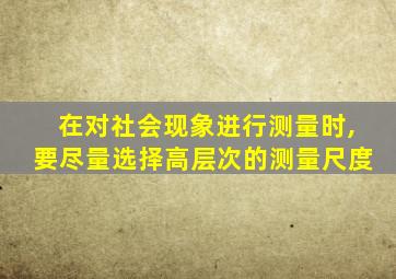 在对社会现象进行测量时,要尽量选择高层次的测量尺度