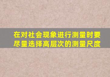 在对社会现象进行测量时要尽量选择高层次的测量尺度