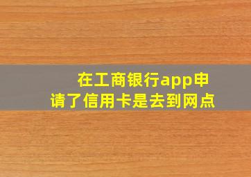 在工商银行app申请了信用卡是去到网点