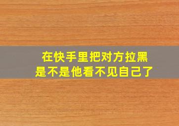 在快手里把对方拉黑是不是他看不见自己了