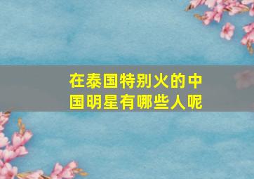 在泰国特别火的中国明星有哪些人呢