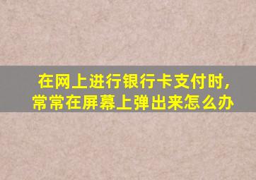 在网上进行银行卡支付时,常常在屏幕上弹出来怎么办