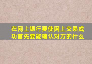 在网上银行要使网上交易成功首先要能确认对方的什么