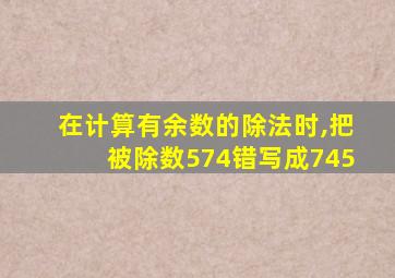 在计算有余数的除法时,把被除数574错写成745