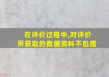 在评价过程中,对评价所获取的数据资料不包括