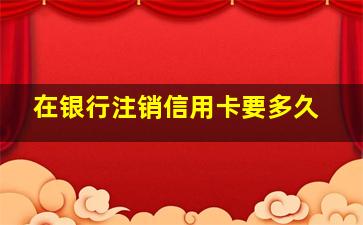 在银行注销信用卡要多久