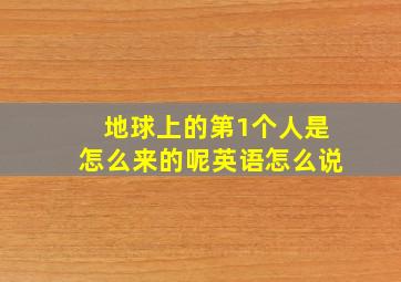 地球上的第1个人是怎么来的呢英语怎么说