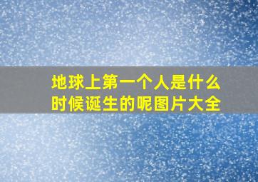 地球上第一个人是什么时候诞生的呢图片大全