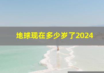 地球现在多少岁了2024