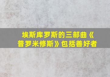 埃斯库罗斯的三部曲《普罗米修斯》包括善好者