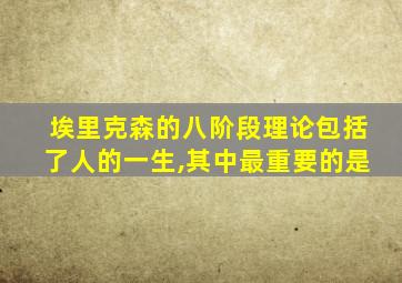 埃里克森的八阶段理论包括了人的一生,其中最重要的是