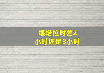 堪培拉时差2小时还是3小时