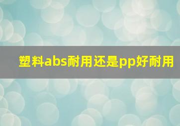 塑料abs耐用还是pp好耐用