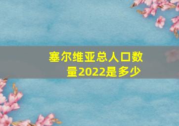 塞尔维亚总人口数量2022是多少